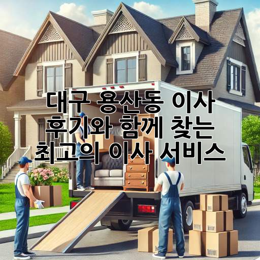 대구 용산동 이사, 후기와 함께 찾는 최고의 이사 서비스!